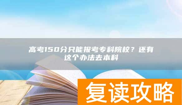 高考150分只能报考专科院校？还有这个办法去本科